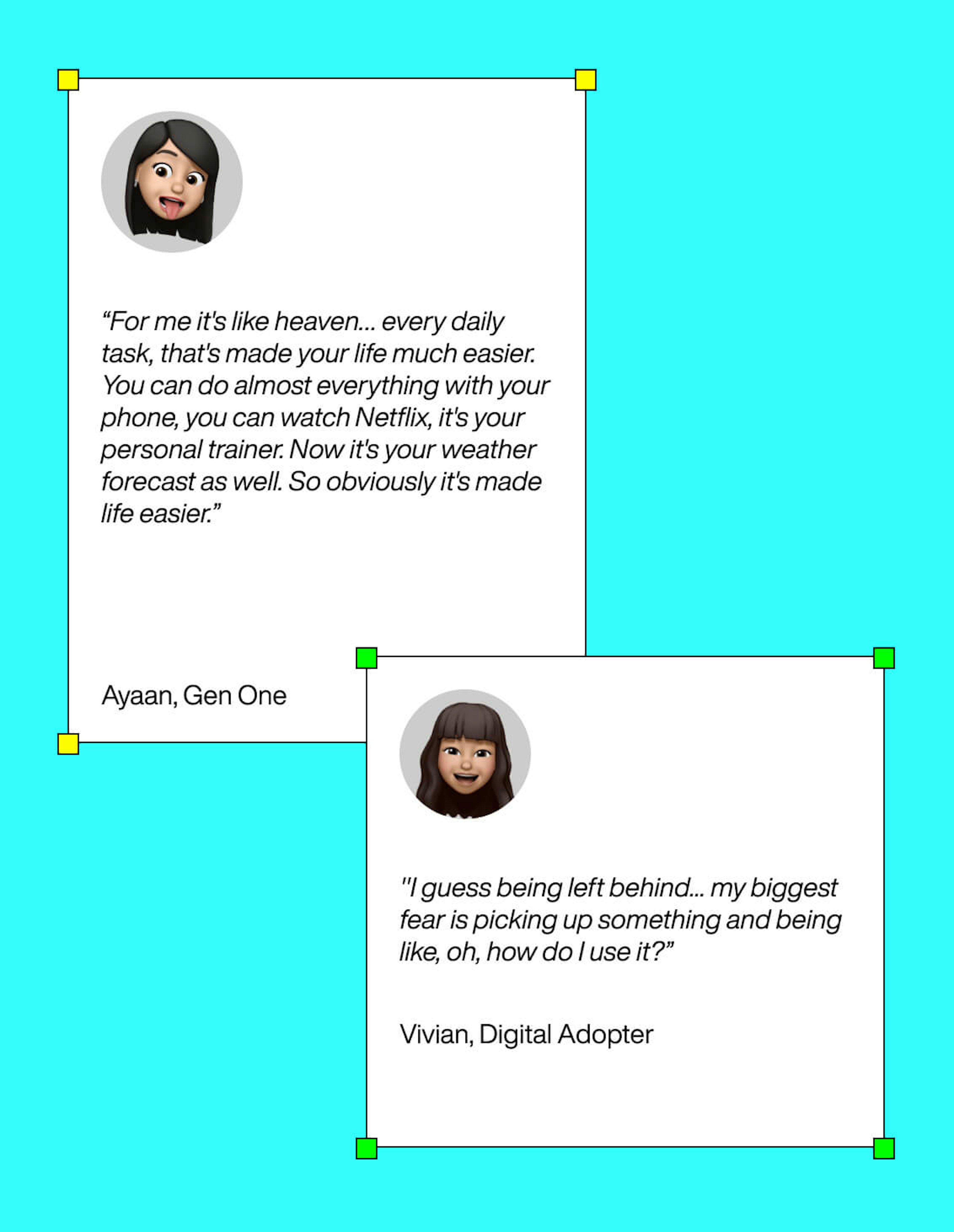 Image that shows comments from Ayaan, a Gen One that says “For me it's like heaven… every daily task, that's made your life much easier. You can do almost everything with your phone, you can watch Netflix, it's your personal trainer. Now it's your weather forecast as well. So obviously it's made life easier.” and from Vivian, a digital adopter that says "I guess being left behind... my biggest fear is picking up something and being like, oh, how do I use it?”